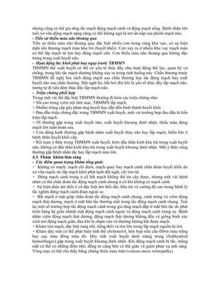 nhưng cũng có thể gia tăng tắc mạch động mạch cảnh và động mạch sống. Bệnh nhân lớn
tuổi xơ vữa động mạch nặng cũng có thể không ngờ là nơi ẩn nấp của phình mạch não.
- Tiền sử thiếu máu não thoáng qua
Tiền sử thiếu máu não thoáng qua, đặc biệt nhiều cơn trong cùng khu vực, có sự hiện
diện tổn thương mạch máu khu trú (huyết khối). Cơn xảy ra ở nhiều khu vực mạch máu
có thể lấp mạch từ tim hay động mạch chủ. Cơn thiếu máu não thoáng qua không đặc
trưng trong xuất huyết não.
- Họat động lúc khởi phát hay ngay trước TBMMN
TBMMN thể xuất huyết có thể có yếu tố thúc đẩy như họat động thể lực, quan hệ vợ
chồng, trong khi tắc mạch thường không xảy ra trong tình huống này. Chấn thương trước
TBMMN đề nghị bóc tách động mạch sau chấn thương hay tắc động mạch hay xuất
huyết não sau chấn thương. Đột ngột ho, hắt hơi đôi khi là yếu tố thúc đẩy lấp mạch não,
tương tự đi tiểu đêm thúc đẩy lấp mạch não.
- Triệu chứng phối hợp
Trong một vài thể đặc biệt TBMMN thường đi kèm các triệu chứng như:
+ Sốt cao trong viêm nội tâm mạc, TBMMN lấp mạch.
+ Nhiễm trùng cấp gây phản ứng huyết học dẫn đến hình thành huyết khối.
+ Đau đầu triệu chứng đặc trưng TBMMN xuất huyết, một vài trường hợp đau đầu là tiền
triệu lấp mạch.
+ Ói thường gặp trong xuất huyết não, xuất huyết khoang dưới nhện, thiếu máu động
mạch lớn tuần hoàn sau.
+ Cơn động kinh thường gặp bệnh nhân xuất huyết thùy não hay lấp mạch, hiếm khi ở
bệnh nhân huyết khối cấp.
+ Rối lọan ý thức trong TBMMN xuất huyết, kèm dấu thần kinh khu trú trong xuất huyết
não, không có dấu thần kinh khu trú trong xuất huyết khoang dưới nhện. Mất ý thức cũng
thường gặp bệnh nhân tắc hay lấp mạch máu lớn.
4.3. Thăm khám lâm sàng
- Các điểm quan trọng khám tổng quát:
+ Không có mạch: mạch chi dưới, mạch quay hay mạch cảnh chẩn đoán huyết khối do
xơ vữa mạch, do lấp mạch khởi phát lạnh đột ngột, chi tím tái.
+ Động mạch cảnh trong ở cổ bắt mạch không thể tin cậy được, nhưng một vài bệnh
nhân có thể chẩn đoán tắc động mạch cảnh chung ở cổ khi không có mạch cảnh.
+ Sự hiện diện âm thổi ở cổ đặc biệt âm thổi dài, khu trú và cường độ cao trong bệnh lý
tắc nghẽn động mạch cảnh đoạn ngoài sọ.
+ Bắt mạch ở mặt giúp chẩn đoán tắc động mạch cảnh chung, cảnh trong và viêm động
mạch thái dương, mạch ở mặt bên tắc thường mất trong tắc động mạch cảnh chung. Trái
lại một số trường hợp tắc động mạch cảnh trong gia tăng mạch đập ở mặt bên tắc do phát
triển bàng hệ giữa nhánh mặt động mạch cảnh ngoài và động mạch cảnh trong sọ. Bệnh
nhân viêm động mạch thái dương, động mạch thái dương không đều và giống hình xúc
xích nơi động mạch giãn, đau khi bị chạm vào và thường không bắt được mạch.
+ Khám tim mạch, đặc biệt rung nhĩ, tiếng thổi và tim lớn trong lấp mạch nguồn từ tim
+ Khám đáy mắt có thể phát hiện tinh thể cholesterol, hổn hợp tiểu cầu-fibrin màu trắng
hay cục máu đông màu đỏ. Đáy mắt xuất huyết dưới màng trong (Subhyaloid
hemorrhages) gặp trong xuất huyết khoang dưới nhện. Khi động mạch cảnh bị tắc, mống
mắt có thể có những đốm nhỏ, đồng tử cùng bên có thể giãn và giảm phản xạ ánh sáng.
Võng mạc có thể cho thấy bằng chứng thiếu máu mãn (venous stasis retinopathy).
 