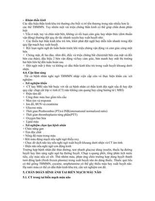 - Khám thần kinh
Các dấu hiệu thần kinh khu trú thường cho biết vị trí tổn thương trong não nhiều hơn là
các thể TBMMN. Tuy nhiên một vài triệu chứng thần kinh có thể giúp chẩn đoán phân
biệt
+ Yếu ở mặt, tay và chân một bên, không có rối loạn cảm giác hay nhận thức (đơn thuần
vận động) thường đột quỵ do tắc nhánh xuyên hay xuất huyết nhỏ.
+ Các thiếu hụt thần kinh khu trú lớn, khởi phát đột ngột hay diễn tiến nhanh trong đột
quỵ lấp mạch hay xuất huyết.
+ Rối loạn ngôn ngữ do tuần hoàn trước khi triệu chứng vận động và cảm giác cùng một
bên.
+ Chóng mặt, đi lảo đảo, nhìn đôi, điếc và triệu chứng bắt chéo(một bên của mặt và đối
bên của thân), dấu hiệu 2 bên vận động và/hay cảm giác, bán manh hay mất thị trường
hai bên liên hệ đến tuần hoàn sau.
+ Đột ngột mất ý thức và không có dấu thần kinh khu trú trong xuất huyết khoang dưới
nhện.
4.4. Cận lâm sàng
Tất cả bệnh nhân nghi ngờ TBMMN nhập viện cấp cứu và thực hiện khẩn các xét
nghiệm:
- Xét nghiệm khẩn
+ CT hay MRI não bắt buộc với tất cả bệnh nhân có thần kinh đột ngột xấu đi hay đột
quỵ cấp: chụp cắt lớp vi tính (CT) não không cản quang hay cộng hưởng từ ( MRI)
+ Điện tâm đồ
+ Công thức máu bao gồm tiểu cầu
+ Men tim và troponin
+ Ion đồ, BUN và creatinine
+ Glucose máu
+ Thời gian Prothrombin (PT)và INR(international normalized ratio)
+ Thời gian thromboplastin từng phần(PTT)
+ Oxygen bảo hòa
+ Lipid máu
- Xét nghiệm chọn lựa bệnh nhân
+ Chức năng gan
+ Tim độc chất
+ Nồng độ rượu trong máu
+ Khí máu động mạch nếu nghi ngờ thiếu oxy
+ Chọc dò dịch não tủy nếu nghi ngờ xuất huyết khoang dưới nhện và CT âm tính
+ Điện não nếu nghi ngờ cơn động kinh
Trường hợp bệnh nhân đái tháo đường, test nhanh glucose dùng insulin, thuốc hạ đường
huyết hay lâm sàng nghi ngờ hạ đường huyết. Chụp x-quang phổi, tổng phân tích nước
tiểu, cấy máu nếu có sốt. Thử nhóm máu, phản ứng chéo trường hợp dùng huyết thanh
tươi đông lạnh (fresh frozen plasma) trong xuất huyết não do dùng thuốc. Thuốc quá liều
có thể giống TBMMN, cocaine, amphetamine có thể gây thiếu máu hay xuất huyết não.
Hạ natri máu có thể có dấu thần kinh khu trú, cần xét nghiệm ion đồ.
5. CHẨN ĐOÁN HÌNH ẢNH TAI BIẾN MẠCH MÁU NÃO
5.1. CT trong tai biến mạch máu não
 