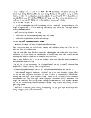 Theo Tổ Chức Y Tế Thế Giới để xác định TBMMN thì cần có 3 tiêu chuẩn lâm sàng đó
là có triệu chứng thần kinh khu trú, triệu chứng đó xảy ra đột ngột và không có chấn
thương sọ não. Với ba tiêu chuẩn lâm sàng trên thì độ chính xác 95- 99 %. Tuy nhiên có
giá trị nhất là chụp CT não hay MRI não. CT giúp chẩn đoán chính xác nhồi máu hay
xuất huyết, các máy CT thế hệ mới có thể phát hiện sớm trong 3 giờ đầu.
- Các câu hỏi khi đọc CT
+ Có xuất huyết hay không? Xuất huyết trong mô não, xuất huyết khoang dưới nhện, xuất
huyết trong não thất và tụ máu dưới hay ngoài màng cứng. Phân biệt xuất huyết và vôi
hóa hạch nền hay nhiễu.
+ Nhồi máu cũ hay nhồi máu yên lặng
+ Có dấu hiệu cục máu đông trong động mạch hay không?
+ Có dấu hiệu thay đổi sớm do thiếu máu không?
- Phân biệt xuất huyết và nhồi máu trên CT
+ Các dấu hiệu sớm: có 5 dấu hiệu sớm của thiếu máu não
Dấu tăng quang động mạch có thể thấy ở động mạch não giữa, động mạch thân nền và
tận cùng động mạch cảnh trong.
Xoá mờ nhân đậu: nhân đậu được cung cấp máu từ động mạch não giữa, bình thường
nhân đậu có độ cản quang cao hơn mô não, trong nhồi máu nhân đậu phù và độ cản
quang giảm bằng các vùng lân cận và không phân biệt được.
Dấu ru băng thuỳ đảo: đây là lớp vỏ não thuỳ đảo, trong nhồi máu đậm độ giảm và không
còn phân biệt lớp vỏ não này.
Xoá mờ khe sylvius: bình thường khe sylvius chứa dịch não tuỷ, trong nhồi máu thuỳ đảo
bị phù nề và lớp dịch não tuỳ giảm đi hay biến mất.
Mờ rãnh vỏ não và giảm đậm độ: đây là 2 triệu chứng quan trong do phù não gây ra.
+ Phân biệt xuất huyết và nhồi máu: xuất huyết não là các vùng tăng đậm độ(màu trắng
so nhu mô não), nhồi máu giảm đậm độ( màu đen hơn so nhu mô não). Hầu hết các
trường hợp xuất huyết có thể phát hiện trên CT ngoại trừ các trường hợp thiếu máu nặng
hematocrite<20% vùng xuất huyết có thể đồng đậm độ với nhu mô não. Phân biệt xuất
huyết với vôi hóa đo mức độ hấp thu tia X bằng đơn vị Hounsfield (xuất huyết 40-90 đơn
vị, vôi hóa >120 đơn vị), vôi hóa thường đối xứng, không có hiệu ứng choáng chổ hay
phù xung quanh.
+ Nhồi máu củ và mới: giảm đậm độ rất nhẹ trong vài giờ, giảm đậm độ dễ nhận thấy
trong vài ngày, giảm nhiều trên một tuần.
 