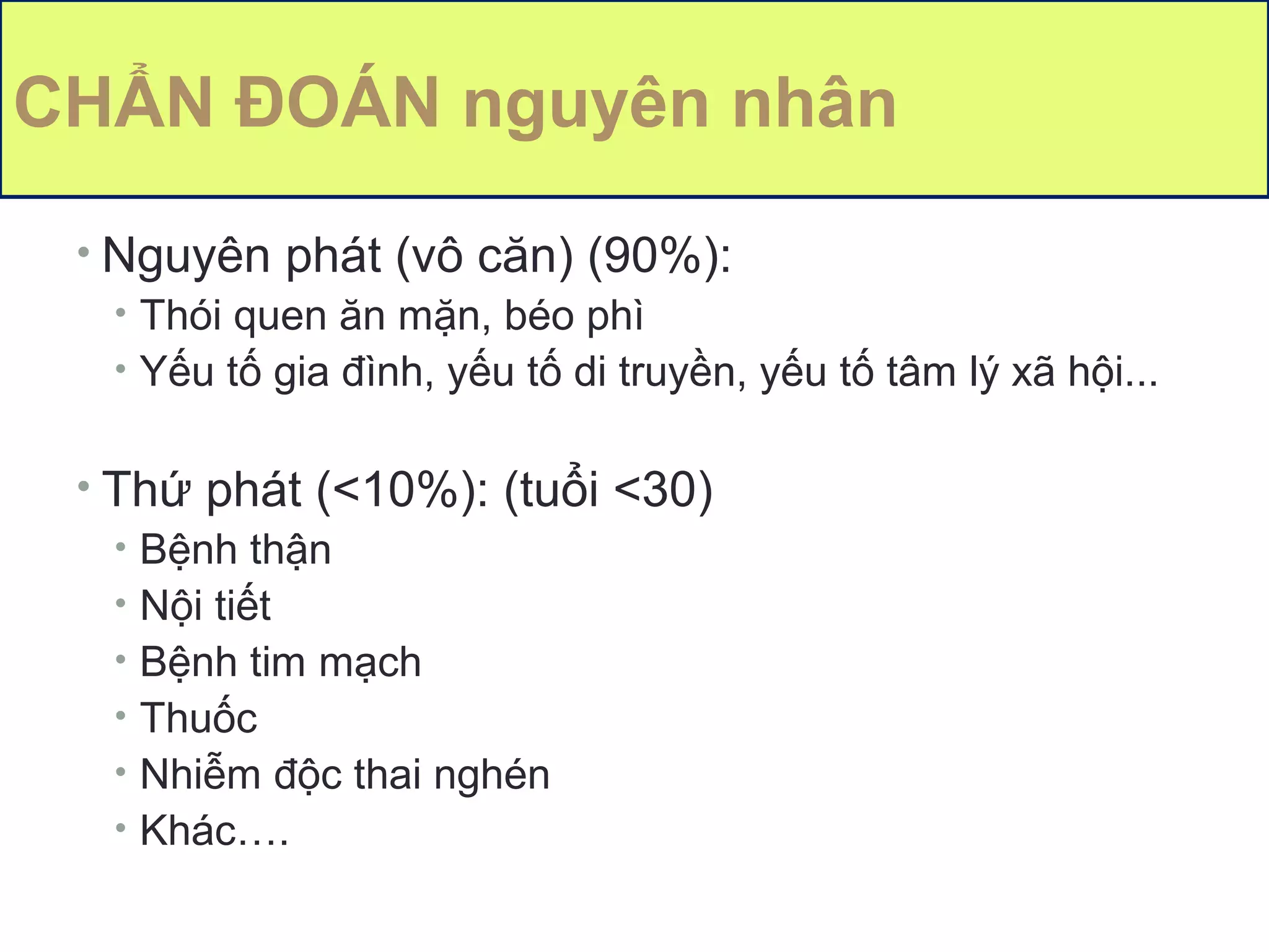 11
CHẨN ĐOÁN nguyên nhân
• Nguyên phát (vô căn) (90%):
• Thói quen ăn mặn, béo phì
• Yếu tố gia đình, yếu tố di truyền, yếu tố tâm lý xã hội...
• Thứ phát (<10%): (tuổi <30)
• Bệnh thận
• Nội tiết
• Bệnh tim mạch
• Thuốc
• Nhiễm độc thai nghén
• Khác….
 