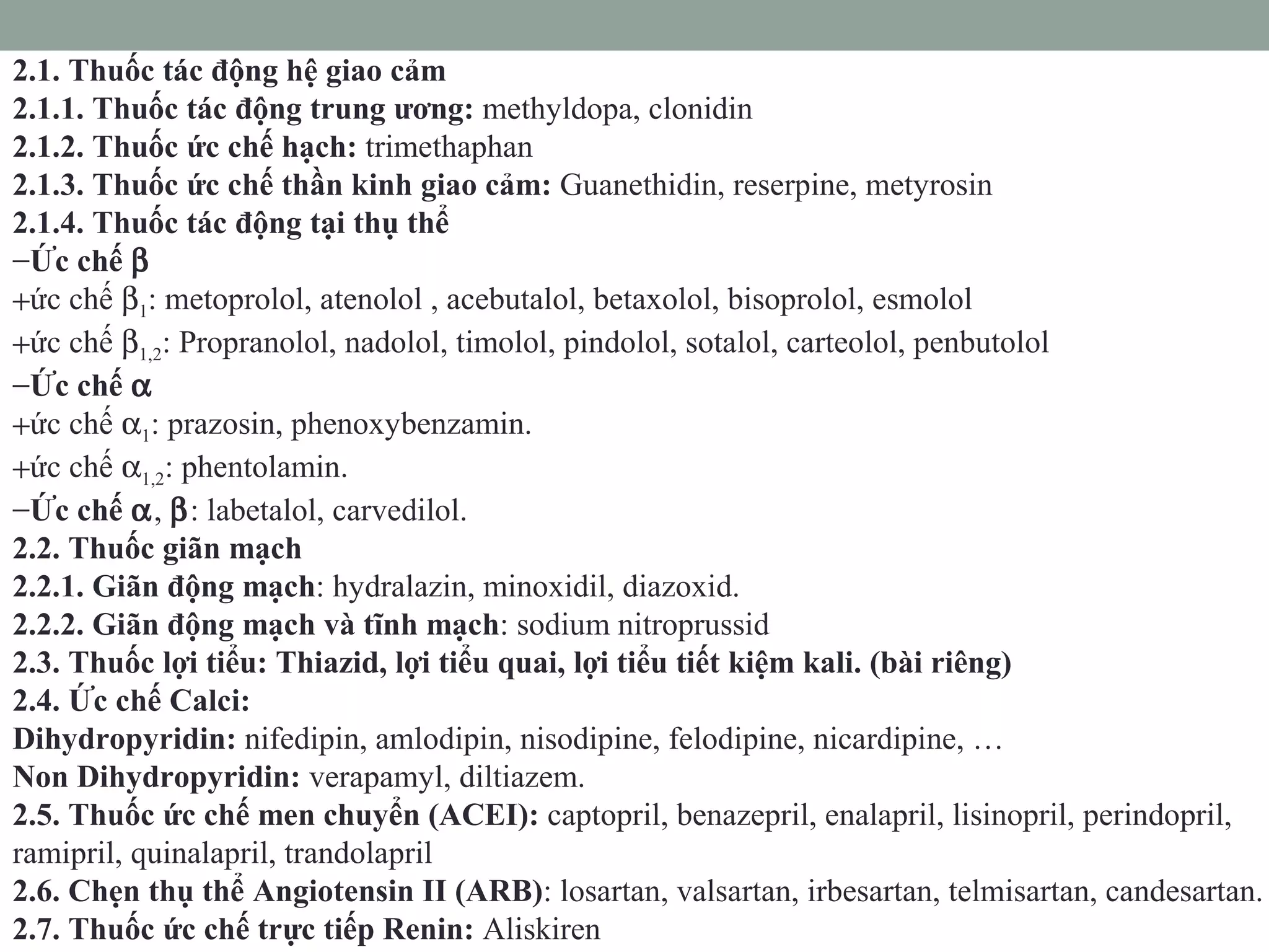 2.1. Thuốc tác động hệ giao cảm
2.1.1. Thuốc tác động trung ương: methyldopa, clonidin
2.1.2. Thuốc ức chế hạch: trimethaphan
2.1.3. Thuốc ức chế thần kinh giao cảm: Guanethidin, reserpine, metyrosin
2.1.4. Thuốc tác động tại thụ thể
−Ức chế β
+ức chế β1: metoprolol, atenolol , acebutalol, betaxolol, bisoprolol, esmolol
+ức chế β1,2: Propranolol, nadolol, timolol, pindolol, sotalol, carteolol, penbutolol
−Ức chế α
+ức chế α1: prazosin, phenoxybenzamin.
+ức chế α1,2: phentolamin.
−Ức chế α, β: labetalol, carvedilol.
2.2. Thuốc giãn mạch
2.2.1. Giãn động mạch: hydralazin, minoxidil, diazoxid.
2.2.2. Giãn động mạch và tĩnh mạch: sodium nitroprussid
2.3. Thuốc lợi tiểu: Thiazid, lợi tiểu quai, lợi tiểu tiết kiệm kali. (bài riêng)
2.4. Ức chế Calci:
Dihydropyridin: nifedipin, amlodipin, nisodipine, felodipine, nicardipine, …
Non Dihydropyridin: verapamyl, diltiazem.
2.5. Thuốc ức chế men chuyển (ACEI): captopril, benazepril, enalapril, lisinopril, perindopril,
ramipril, quinalapril, trandolapril
2.6. Chẹn thụ thể Angiotensin II (ARB): losartan, valsartan, irbesartan, telmisartan, candesartan.
2.7. Thuốc ức chế trực tiếp Renin: Aliskiren
 