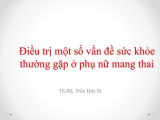 Điều trị một số vấn đề sức khỏe
thường gặp ở phụ nữ mang thai
TS.BS. Trần Đức Sĩ
 