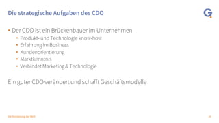 16Die Vernetzung der Welt
Die strategische Aufgaben des CDO
• Der CDO ist ein Brückenbauer im Unternehmen
• Produkt- und Technologie know-how
• Erfahrung im Business
• Kundenorientierung
• Marktkenntnis
• Verbindet Marketing & Technologie
Ein guter CDO verändert und schafft Geschäftsmodelle
 