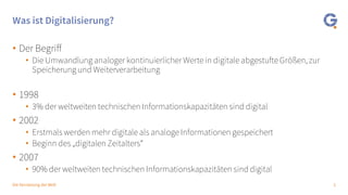 2Die Vernetzung der Welt
Was ist Digitalisierung?
• Der Begriff
• Die Umwandlung analoger kontinuierlicher Werte in digitale abgestufte Größen, zur
Speicherung und Weiterverarbeitung
• 1998
• 3% der weltweiten technischen Informationskapazitäten sind digital
• 2002
• Erstmals werden mehr digitale als analoge Informationen gespeichert
• Beginn des „digitalen Zeitalters“
• 2007
• 90% der weltweiten technischen Informationskapazitäten sind digital
 