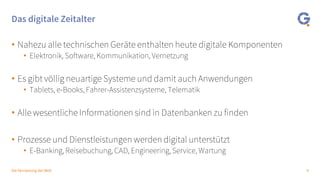 4Die Vernetzung der Welt
Das digitale Zeitalter
• Nahezu alle technischen Geräte enthalten heute digitale Komponenten
• Elektronik, Software, Kommunikation, Vernetzung
• Es gibt völlig neuartige Systeme und damit auch Anwendungen
• Tablets, e-Books, Fahrer-Assistenzsysteme, Telematik
• Alle wesentliche Informationen sind in Datenbanken zu finden
• Prozesse und Dienstleistungen werden digital unterstützt
• E-Banking, Reisebuchung, CAD, Engineering, Service, Wartung
 