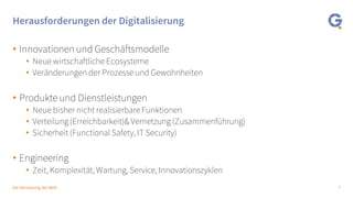 7Die Vernetzung der Welt
Herausforderungen der Digitalisierung
• Innovationen und Geschäftsmodelle
• Neue wirtschaftliche Ecosysteme
• Veränderungen der Prozesse und Gewohnheiten
• Produkte und Dienstleistungen
• Neue bisher nicht realisierbare Funktionen
• Verteilung (Erreichbarkeit)& Vernetzung (Zusammenführung)
• Sicherheit (Functional Safety, IT Security)
• Engineering
• Zeit, Komplexität, Wartung, Service, Innovationszyklen
 