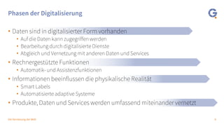 8Die Vernetzung der Welt
Phasen der Digitalisierung
• Daten sind in digitalisierter Form vorhanden
• Auf die Daten kann zugegriffen werden
• Bearbeitung durch digitalisierte Dienste
• Abgleich und Vernetzung mit anderen Daten und Services
• Rechnergestützte Funktionen
• Automatik- und Assistenzfunktionen
• Informationen beeinflussen die physikalische Realität
• Smart Labels
• Automatisierte adaptive Systeme
• Produkte, Daten und Services werden umfassend miteinander vernetzt
 