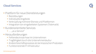 9Die Vernetzung der Welt
Cloud Services
• Plattform für neue Dienstleistungen
• Basislösungen
• Individuelle Angebote
• Verknüpfung mehrerer Dienste und Plattformen
• Integration von eingebetteten Systemen (Telematik)
• Kundenorientierte Services
• … „as a Service“
• Herausforderungen
• Fehlendes know-how im Unternehmen
• Tragfähigkeit durch die Unternehmenskultur
• Andere Geschäftsprozesse als bei klassischen Produkten
• Funktionierende IT-Infrastruktur
 