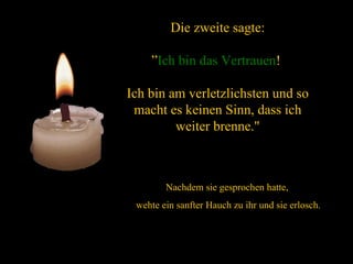 Die zweite sagte: ” Ich bin das   Vertrauen !  Ich bin am verletzlichsten und so macht es keinen Sinn, dass ich weiter brenne." Nachdem sie gesprochen hatte,  wehte ein sanfter Hauch zu ihr und sie erlosch. 