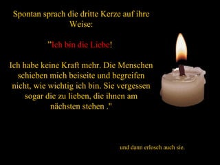 Spontan sprach die dritte Kerze auf ihre Weise: ” Ich bin die Liebe !  Ich habe keine Kraft mehr. Die Menschen schieben mich beiseite und begreifen nicht, wie wichtig ich bin. Sie vergessen sogar die zu lieben, die ihnen am nächsten stehen ." und dann erlosch auch sie. 