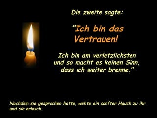 Die zweite sagte: ” Ich bin das Vertrauen!   Ich bin am verletzlichsten und so macht es keinen Sinn, dass ich weiter brenne." Nachdem sie gesprochen hatte, wehte ein sanfter Hauch zu ihr und sie erlosch. 