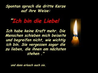 Spontan sprach die dritte Kerze auf ihre Weise: ” Ich bin die Liebe!   Ich habe keine Kraft mehr. Die Menschen schieben mich beiseite und begreifen nicht, wie wichtig ich bin. Sie vergessen sogar die zu lieben, die ihnen am nächsten stehen ." und dann erlosch auch sie. 