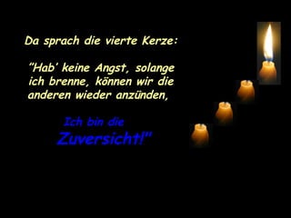Da sprach die vierte Kerze: ” Hab’ keine Angst, solange ich brenne, können wir die anderen wieder anzünden,  Ich bin die  Zuversicht!" 