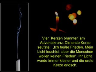 Vier Kerzen brannten am
Adventskranz. Die erste Kerze
seufzte: „Ich heiße Frieden. Mein
Licht leuchtet, aber die Menschen
wollen keinen Frieden“. Ihr Licht
wurde immer kleiner und die erste
Kerze erlosch.

 