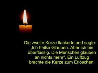 Die zweite Kerze flackerte und sagte:
„Ich heíße Glauben. Aber ich bin
überflüssig. Die Menschen glauben
an nichts mehr“. Ein Luftzug
brachte die Kerze zum Erlöschen.

 