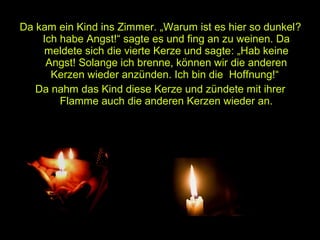 Da kam ein Kind ins Zimmer. „Warum ist es hier so dunkel?
Ich habe Angst!“ sagte es und fing an zu weinen. Da
meldete sich die vierte Kerze und sagte: „Hab keine
Angst! Solange ich brenne, können wir die anderen
Kerzen wieder anzünden. Ich bin die Hoffnung!“
Da nahm das Kind diese Kerze und zündete mit ihrer
Flamme auch die anderen Kerzen wieder an.

 