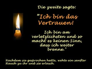 Die zweite sagte:

                  ”Ich bin das
                  Vertrauen!
                     Ich bin am
               verletzlichsten und so
               macht es keinen Sinn,
                   dass ich weiter
                      brenne."

Nachdem sie gesprochen hatte, wehte ein sanfter
Hauch zu ihr und sie erlosch.
 