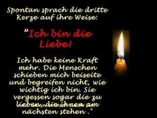Spontan sprach die dritte
  Kerze auf ihre Weise:

    ”Ich bin die
       Liebe!
  Ich habe keine Kraft
   mehr. Die Menschen
 schieben mich beiseite
und begreifen nicht, wie
   wichtig ich bin. Sie
 vergessen sogar die zu
  lieben, die ihnen sie.
   und dann erlosch auch am
    nächsten stehen ."
 