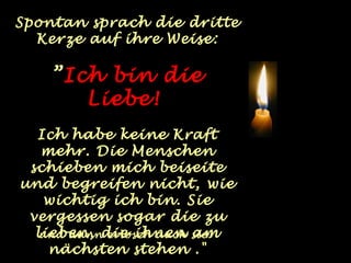 Spontan sprach die dritte
  Kerze auf ihre Weise:

    ”Ich bin die
       Liebe!
  Ich habe keine Kraft
   mehr. Die Menschen
 schieben mich beiseite
und begreifen nicht, wie
   wichtig ich bin. Sie
 vergessen sogar die zu
  lieben, die ihnen sie.
   und dann erlosch auch am
    nächsten stehen ."
 