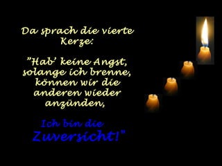 Da sprach die vierte
       Kerze:

 ”Hab’ keine Angst,
solange ich brenne,
  können wir die
  anderen wieder
    anzünden,

   Ich bin die
  Zuversicht!"
 