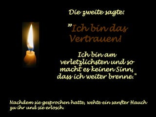 Die zweite sagte: ” Ich bin das Vertrauen!   Ich bin am verletzlichsten und so macht es keinen Sinn, dass ich weiter brenne." Nachdem sie gesprochen hatte, wehte ein sanfter Hauch zu ihr und sie erlosch. 