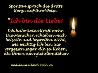 Spontan sprach die dritte Kerze auf ihre Weise: ” Ich bin die Liebe!   Ich habe keine Kraft mehr. Die Menschen schieben mich beiseite und begreifen nicht, wie wichtig ich bin. Sie vergessen sogar die zu lieben, die ihnen am nächsten stehen ." und dann erlosch auch sie. 