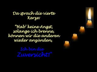 Da sprach die vierte Kerze: ” Hab’ keine Angst, solange ich brenne, können wir die anderen wieder anzünden,  Ich bin die  Zuversicht!" 