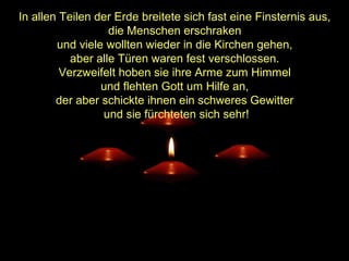In allen Teilen der Erde breitete sich fast eine Finsternis aus,
die Menschen erschraken
und viele wollten wieder in die Kirchen gehen,
aber alle Türen waren fest verschlossen.
Verzweifelt hoben sie ihre Arme zum Himmel
und flehten Gott um Hilfe an,
der aber schickte ihnen ein schweres Gewitter
und sie fürchteten sich sehr!

 