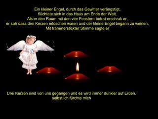 Ein kleiner Engel, durch das Gewitter verängstigt,
flüchtete sich in das Haus am Ende der Welt.
Als er den Raum mit den vier Fenstern betrat erschrak er,
er sah dass drei Kerzen erloschen waren und der kleine Engel begann zu weinen.
Mit tränenerstickter Stimme sagte er

Drei Kerzen sind von uns gegangen und es wird immer dunkler auf Erden,
selbst ich fürchte mich

 