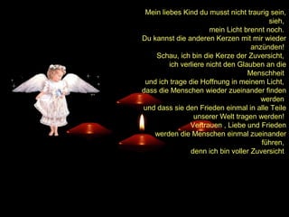 Mein liebes Kind du musst nicht traurig sein,
sieh,
mein Licht brennt noch.
Du kannst die anderen Kerzen mit mir wieder
anzünden!
Schau, ich bin die Kerze der Zuversicht,
ich verliere nicht den Glauben an die
Menschheit
und ich trage die Hoffnung in meinem Licht,
dass die Menschen wieder zueinander finden
werden
und dass sie den Frieden einmal in alle Teile
unserer Welt tragen werden!
Vertrauen , Liebe und Frieden
werden die Menschen einmal zueinander
führen,
denn ich bin voller Zuversicht

 