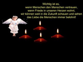Wichtig ist es,
wenn Menschen den Menschen vertrauen,
wenn Friede in unseren Herzen wohnt,
wir können weit in die Zukunft schauen und sehen
das Liebe die Menschen immer belohnt!

 