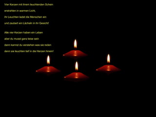 Vier Kerzen mit ihrem leuchtenden Schein
erstrahlen in warmen Licht,
ihr Leuchten ladet die Menschen ein
und zaubert ein Lächeln in ihr Gesicht!
Alle vier Kerzen haben ein Leben
aber du musst ganz leise sein
dann kannst du verstehen was sie reden
denn sie leuchten tief in die Herzen hinein!

 