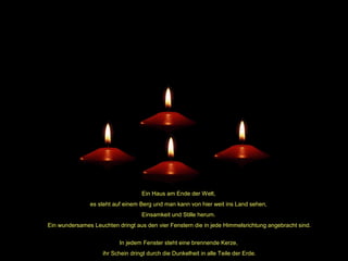 Ein Haus am Ende der Welt,
es steht auf einem Berg und man kann von hier weit ins Land sehen,
Einsamkeit und Stille herum.
Ein wundersames Leuchten dringt aus den vier Fenstern die in jede Himmelsrichtung angebracht sind.
In jedem Fenster steht eine brennende Kerze,
ihr Schein dringt durch die Dunkelheit in alle Teile der Erde.

 