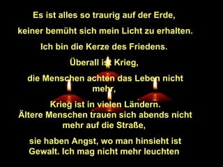 Es ist alles so traurig auf der Erde,
keiner bemüht sich mein Licht zu erhalten.
Ich bin die Kerze des Friedens.
Überall ist Krieg,
die Menschen achten das Leben nicht
mehr,
Krieg ist in vielen Ländern.
Ältere Menschen trauen sich abends nicht
mehr auf die Straße,
sie haben Angst, wo man hinsieht ist
Gewalt. Ich mag nicht mehr leuchten

 