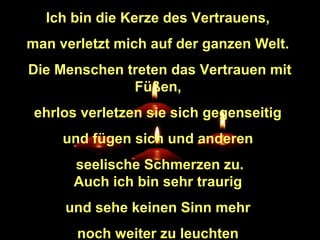 Ich bin die Kerze des Vertrauens,
man verletzt mich auf der ganzen Welt.
Die Menschen treten das Vertrauen mit
Füßen,
ehrlos verletzen sie sich gegenseitig
und fügen sich und anderen
seelische Schmerzen zu.
Auch ich bin sehr traurig
und sehe keinen Sinn mehr
noch weiter zu leuchten

 