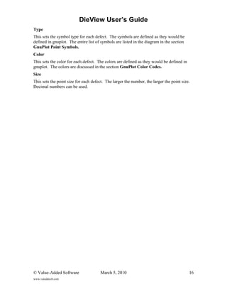 DieView User’s Guide
Type
This sets the symbol type for each defect. The symbols are defined as they would be
defined in gnuplot. The entire list of symbols are listed in the diagram in the section
GnuPlot Point Symbols.
Color
This sets the color for each defect. The colors are defined as they would be defined in
gnuplot. The colors are discussed in the section GnuPlot Color Codes.
Size
This sets the point size for each defect. The larger the number, the larger the point size.
Decimal numbers can be used.




© Value-Added Software                 March 5, 2010                                      16
www.valaddsoft.com
 