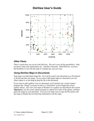 DieView User’s Guide




Other Views
There’s much more you can do with DieView. We can’t cover all the possibilities. Only
you know what your requirements are. And that’s the point. With DieView, you have
the flexibility to view the die maps in virtually any way you want.

Using DieView Maps In Documents
Each map is an individual image file. So it can be used in any document (e.g. Powerpoint
or Word) just like any image. If you want to add single maps to a document, you can
either import it, or just drag & drop the file to the document.
If you want to add a gallery view to a document, you’ll need to use a screen capture
program like “Snagit” (you pay for this), or “Greenshot” (a free Snagit-like screen
capture utility). Just view your maps in Windows as a gallery (as described in the section
Signatures), use the screen capture program to capture all or part of the gallery, and then
paste the image to your document. You can even make sure to copy the file names with
the maps to display the lot/wafer/step information with the maps.




© Value-Added Software                March 5, 2010                                       8
www.valaddsoft.com
 