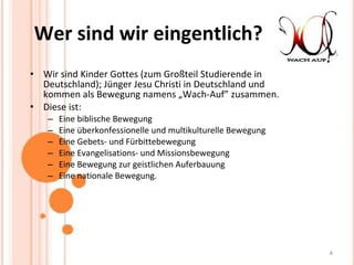 Wer sind wir eingentlich? Wir sind Kinder Gottes (zum Großteil Studierende in Deutschland); Jünger Jesu Christi in Deutschland und kommen als Bewegung namens „Wach-Auf” zusammen.  Diese ist:  Eine biblische Bewegung  Eine überkonfessionelle und multikulturelle Bewegung  Eine Gebets- und Fürbittebewegung  Eine Evangelisations- und Missionsbewegung  Eine Bewegung zur geistlichen Auferbauung  Eine nationale Bewegung.  