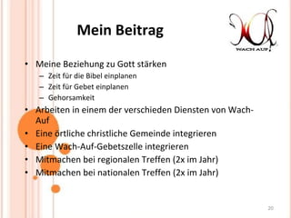 Mein Beitrag Meine Beziehung zu Gott stärken Zeit für die Bibel einplanen Zeit für Gebet einplanen Gehorsamkeit Arbeiten in einem der verschieden Diensten von Wach-Auf Eine örtliche christliche Gemeinde integrieren Eine Wach-Auf-Gebetszelle integrieren Mitmachen bei regionalen Treffen (2x im Jahr) Mitmachen bei nationalen Treffen (2x im Jahr) 