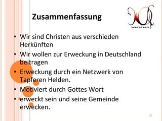 Zusammenfassung Wir sind Christen aus verschieden Herkünften Wir wollen zur Erweckung in Deutschland beitragen Erweckung durch ein Netzwerk von Tapferen Helden. Motiviert durch Gottes Wort erweckt sein und seine Gemeinde erwecken. 