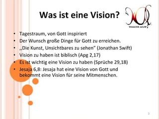 Was ist eine Vision? Tagestraum, von Gott inspiriert Der Wunsch große Dinge für Gott zu erreichen. ,,Die Kunst, Unsichtbares zu sehen” (Jonathan Swift) Vision zu haben ist biblisch (Apg 2,17) Es ist wichtig eine Vision zu haben ( Sprüche 29,18) Jesaja 6,8: Jesaja hat eine Vision von Gott und bekommt eine Vision für seine Mitmenschen. 