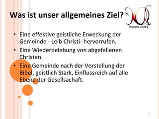 Was ist unser allgemeines Ziel? Eine effektive geistliche Erweckung der Gemeinde - Leib Christi- hervorrufen.  Eine Wiederbelebung von abgefallenen Christen. Eine Gemeinde nach der Vorstellung der Bibel, geistlich Stark, Einflussreich auf alle Ebene der Gesellsachaft. 