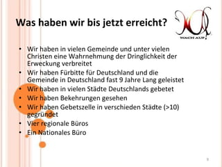 Was haben wir bis jetzt erreicht? Wir haben in vielen Gemeinde und unter vielen Christen eine Wahrnehmung der Dringlichkeit der Erweckung verbreitet Wir haben Fürbitte für Deutschland und die Gemeinde in Deutschland fast 9 Jahre Lang geleistet Wir haben in vielen Städte Deutschlands gebetet Wir haben Bekehrungen gesehen Wir haben Gebetszelle in verschieden Städte (>10) gegründet Vier regionale Büros Ein Nationales Büro 
