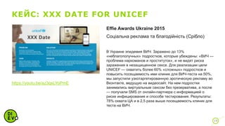 КЕЙС: XXX DATE FOR UNICEF
19
Effie Awards Ukraine 2015
Соціальна реклама та благодійність (Срібло)
В Украине эпидемия ВИЧ. Заражено до 13%
«неблагополучных» подростков, которые убеждены: «ВИЧ —
проблема наркоманов и проституток», и не видят риска
заражения в незащищенном сексе. Для реализации цели
UNICEF — охватить более 60% «сложных» подростков и
повысить посещаемость ими клиник для ВИЧ-теста на 50%,
мы запустили узкотаргетированную эротическую рекламу во
Вконтакте, ведущую на видеосайт. На нем подростки
занимались виртуальным сексом без презерватива, а после
— получали SMS от онлайн-партнера с информацией о
риске инфицирования и способе тестирования. Результаты:
78% охвата ЦА и в 2,5 раза выше посещаемость клиник для
теста на ВИЧ.
https://youtu.be/az3qsLYoPmE
 