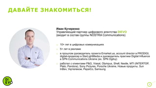 ДАВАЙТЕ ЗНАКОМИТЬСЯ!
3
Иван Кучеренко
Управляющий партнер цифрового агентства DIEVO
(входит в состав группы NOSTRA Communications)
o 10+ лет в цифровых коммуникациях
o 5+ лет в рекламе
o в прошлом руководитель проекта Emarket.ua, account director в PRODIGI,
digital-продюсер в StarLightMedia и руководитель практики Digital Influence
в SPN Communications Ukraine (ex. SPN Ogilvy)
o работал с клиентами P&G, Viasat, Olympus, Shell, Nestle, MTI (INTERTOP,
Plato, Pandora), Sony Pictures, Porsche Ukraine, Новые продукты, Sun
InBev, Укртелеком, PepsiCo, Samsung
 