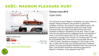 КЕЙС: MAGNUM PLEASURE HUNT
31
https://youtu.be/LD4uiqejOLg
Cannes Lions 2012
Cyber (Gold)
The brief was to launch Magnum Temptation ice cream online, to
engage "Pleasure Seekers" and get them to spread the
campaign to friends. We created a classic platform game. We
teamed up with real international brands and made unique
scenarios where you collect chocolate bonbons (the main
ingredient in Magnum Temptation) on the sites. There’s a high
score list and opportunities to challenge friends via Facebook or
email. In its first five days it had 725,101 unique visits, each
spending an average of 8.5 minutes. On Thursday April 14 it was
the most tweeted URL in the world. In its first week site had
1,038,573 visits, spending an average of 7.58 minutes on the
site, a 3.88% bounce rate, and 129,250 clicks from Facebook
(share).The Case study titled PLEASURE HUNT was done by B-
Reel, Lowe Brindfors Stockholm advertising agencies for
Magnum in Sweden. It was released in Apr 2011.
 
