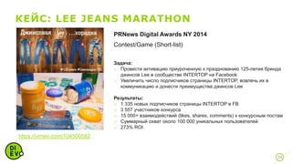 КЕЙС: LEE JEANS MARATHON
35
https://vimeo.com/104500582
PRNews Digital Awards NY 2014
Contest/Game (Short-list)
Задача:
o Провести активацию приуроченную к празднованию 125-летия бренда
джинсов Lee в сообществе INTERTOP на Facebook
o Увеличить число подписчиков страницы INTERTOP, вовлечь их в
коммуникацию и донести преимущества джинсов Lee
Результаты:
o 1 335 новых подписчиков страницы INTERTOP в FB
o 3 557 участников конкурса
o 15 000+ взаимодействий (likes, shares, comments) к конкурсным постам
o Суммарный охват около 100 000 уникальных пользователей
o 273% ROI
 