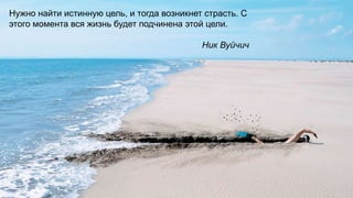 4
Нужно найти истинную цель, и тогда возникнет страсть. С
этого момента вся жизнь будет подчинена этой цели.
Ник Вуйчич
 
