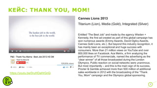 КЕЙС: THANK YOU, MOM!
9
https://youtu.be/0ruHOaHrGnQ
Cannes Lions 2013
Titanium (Lion), Media (Gold), Integrated (Silver)
Entitled “The Best Job” and made by the agency Wieden +
Kennedy, the first ad created as part of this global campaign has
won numerous awards (Emmy Awards, David Ogilvy Awards,
Cannes Gold Lions, etc.). But beyond this industry recognition, it
has mainly been an exceptional and huge success with
consumers. More than 21 million views on YouTube and over
800,000 likes on Facebook. Ace Metrix, a firm analyzing the
performance of TV commercials, named the advertising as the
“clear winner” of all those broadcasted during the London
Olympics. Public reaction on social networks were unanimous.
But most importantly – and this is the main sign of its success,
Procter & Gamble achieved more than 500 million of additional
sales worldwide in 2012 with the broadcasting of the “Thank
You, Mom” campaign and the Olympics global sponsoring.
 