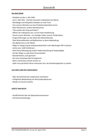 Zeitschrift
DIE VOLKSPOLIZEI Nr. 8 vom 25. April 1951 Seite 3
Aus dem Inhalt:
- Rückblick auf den 1. Mai 1949 -
- Zum 1. Mai 1951 - Chef der Deutschen Volkspolizei Karl Maron
- Werktätige und Volkspolizei kämpfen an einer Front
- Von unseren Aktivisten aus den Produktionsbetrieben lernen
- Nicht Werkschutz, sondern Betriebsschutz
- "Wir werden den Krieg verhindern"
- Offizier der Volkspolizei sein, ist eine hohe Verpflichtung
- Schutz unserer Betriebe - ein wichtiger Faktor unseres Fünfjahrplans
- Einige Erfahrungen aus der Arbeit des Sektionsdienstes
- Über Mineralölbrände und Maßnahmen zu deren Bekämpfung
- Das Big Business an der Macht
- Wege zur Steigerung der Arbeitsproduktivität in den Abteilungen PM in Sachsen
- Lehrer sein, heißt Vorbild sein
- Nicht Personalbewegung sondern Kaderentwicklung ist Hauptaufgabe
- Auf den Wege zur operativen Personalarbeit
- Nachdenkliches, bunt gemischt
- Die neue Urlaubsperiode hat begonnen
- Berlin und Sachsen-Anhalt nehmen an
- Jeder muss persönlich daran interessiert sein, die Verwaltungskosten zu senken
AUS DEM LAND DES SOZIALISMUS
- Über die Schönheit der sowjetischen Architektur
- Erfolgreiche Bekämpfung von Wirtschaftssaboteuren
- Wieder ein Schritt vorwärts
GESETZ UND RECHT
- Schafft Klarheit über die Spekulationsverbrechen
- Gerichtsentscheidungen
 
